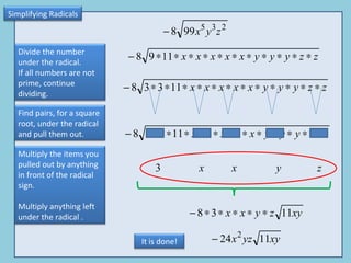 Simplifying Radicals Divide the number under the radical. If all numbers are not prime, continue dividing. Find pairs, for a square root, under the radical and pull them out.  Multiply the items you pulled out by anything in front of the radical sign. Multiply anything left under the radical . It is done! 