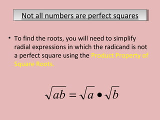 To find the roots, you will need to simplify radial expressions in which the radicand is not a perfect square using the  Product Property of Square Roots.  Not all numbers are perfect squares 