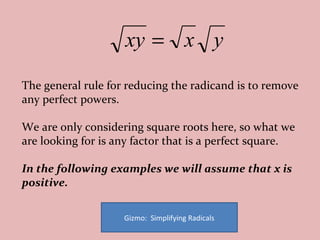 The general rule for reducing the radicand is to remove any perfect powers.  We are only considering square roots here, so what we are looking for is any factor that is a perfect square.  In the following examples we will assume that x is positive. Gizmo:  Simplifying Radicals 