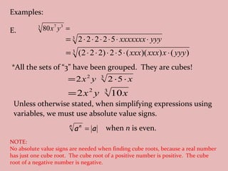 Examples: E. Unless otherwise stated, when simplifying expressions using variables, we must use absolute value signs.  when  n  is even. *All the sets of “3” have been grouped.  They are cubes! NOTE:   No absolute value signs are needed when finding cube roots, because a real number has just one cube root.  The cube root of a positive number is positive.  The cube root of a negative number is negative. 