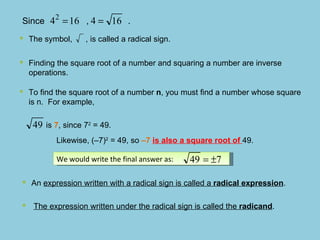 Since  ,  .  Finding the square root of a number and squaring a number are inverse operations.  To find the square root of a number  n , you must find a number whose square is n.  For example,  is  7 , since 7 2  = 49. Likewise, (–7) 2  = 49, so  –7  is also a square root of  49. We would write the final answer as: The symbol,  , is called a radical sign.   An  expression written with a radical sign is called a  radical expression .  The expression written under the radical sign is called the  radicand . 