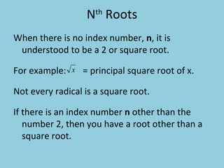 N th  Roots When there is no index number,  n , it is understood to be a 2 or square root.   For example:   = principal square root of x.  Not every radical is a square root.   If there is an index number  n  other than the number 2, then you have a root other than a square root. 