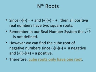 N th  Roots Since (-)(-) = + and (+)(+) = + , then all positive real numbers have two square roots.  Remember in our Real Number System the  is not defined.  However we can find the cube root of negative numbers since (-)(-)(-) =  a negative and (+)(+)(+) = a positive.  Therefore,  cube roots only have one root . 