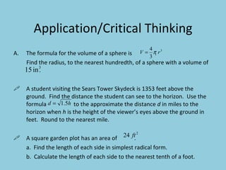 Application/Critical Thinking The formula for the volume of a sphere is  . Find the radius, to the nearest hundredth, of a sphere with a volume of  . A student visiting the Sears Tower Skydeck is 1353 feet above the ground.  Find the distance the student can see to the horizon.  Use the formula  to the approximate the distance  d  in miles to the horizon when  h  is the height of the viewer’s eyes above the ground in feet.  Round to the nearest mile. A square garden plot has an area of  . a.  Find the length of each side in simplest radical form. b.  Calculate the length of each side to the nearest tenth of a foot. 