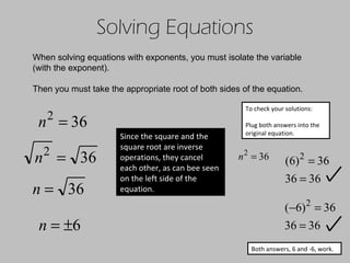 Solving Equations When solving equations with exponents, you must isolate the variable (with the exponent). Then you must take the appropriate root of both sides of the equation. Since the square and the square root are inverse operations, they cancel each other, as can bee seen on the left side of the equation. To check your solutions: Plug both answers into the original equation. Both answers, 6 and -6, work. 