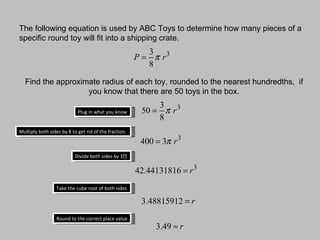 The following equation is used by ABC Toys to determine how many pieces of a specific round toy will fit into a shipping crate. Find the approximate radius of each toy, rounded to the nearest hundredths,  if you know that there are 50 toys in the box. Multiply both sides by 8 to get rid of the fraction. Divide both sides by 3∏ Take the cube root of both sides Round to the correct place value Plug in what you know 