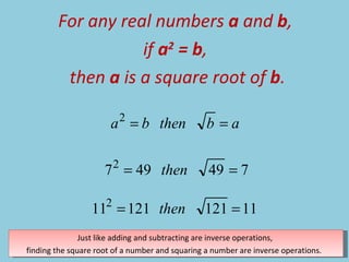 For any real numbers  a  and  b ,  if  a 2  = b ,  then  a  is a square root of  b . Just like adding and subtracting are inverse operations,  finding the square root of a number and squaring a number are inverse operations.  