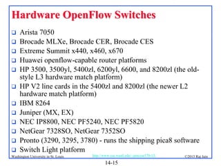 Hardware OpenFlow Switches













Arista 7050
Brocade MLXe, Brocade CER, Brocade CES
Extreme Summit x440, x460, x670
Huawei openflow-capable router platforms
HP 3500, 3500yl, 5400zl, 6200yl, 6600, and 8200zl (the oldstyle L3 hardware match platform)
HP V2 line cards in the 5400zl and 8200zl (the newer L2
hardware match platform)
IBM 8264
Juniper (MX, EX)
NEC IP8800, NEC PF5240, NEC PF5820
NetGear 7328SO, NetGear 7352SO
Pronto (3290, 3295, 3780) - runs the shipping pica8 software
Switch Light platform

Washington University in St. Louis

http://www.cse.wustl.edu/~jain/cse570-13/

14-15

©2013 Raj Jain

 