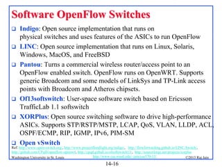 Software OpenFlow Switches









Indigo: Open source implementation that runs on
physical switches and uses features of the ASICs to run OpenFlow
LINC: Open source implementation that runs on Linux, Solaris,
Windows, MacOS, and FreeBSD
Pantou: Turns a commercial wireless router/access point to an
OpenFlow enabled switch. OpenFlow runs on OpenWRT. Supports
generic Broadcom and some models of LinkSys and TP-Link access
points with Broadcom and Atheros chipsets.
Of13softswitch: User-space software switch based on Ericsson
TrafficLab 1.1 softswitch
XORPlus: Open source switching software to drive high-performance
ASICs. Supports STP/RSTP/MSTP, LCAP, QoS, VLAN, LLDP, ACL,
OSPF/ECMP, RIP, IGMP, IPv6, PIM-SM
Open vSwitch

Ref: http://www.openvswitch.org/, http://www.projectfloodlight.org/indigo/, http://flowforwarding.github.io/LINC-Switch/,
http://github.com/CPqD/openflow-openwrt, http://cpqd.github.io/ofsoftswitch13/, http://sourceforge.net/projects/xorplus
http://www.cse.wustl.edu/~jain/cse570-13/
Washington University in St. Louis
©2013 Raj Jain

14-16

 