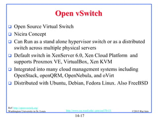 Open vSwitch







Open Source Virtual Switch
Nicira Concept
Can Run as a stand alone hypervisor switch or as a distributed
switch across multiple physical servers
Default switch in XenServer 6.0, Xen Cloud Platform and
supports Proxmox VE, VirtualBox, Xen KVM
Integrated into many cloud management systems including
OpenStack, openQRM, OpenNebula, and oVirt
Distributed with Ubuntu, Debian, Fedora Linux. Also FreeBSD

Ref: http://openvswitch.org/
Washington University in St. Louis

http://www.cse.wustl.edu/~jain/cse570-13/

14-17

©2013 Raj Jain

 