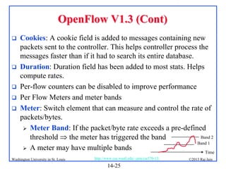 OpenFlow V1.3 (Cont)







Cookies: A cookie field is added to messages containing new
packets sent to the controller. This helps controller process the
messages faster than if it had to search its entire database.
Duration: Duration field has been added to most stats. Helps
compute rates.
Per-flow counters can be disabled to improve performance
Per Flow Meters and meter bands
Meter: Switch element that can measure and control the rate of
packets/bytes.
 Meter Band: If the packet/byte rate exceeds a pre-defined
Band 2
threshold  the meter has triggered the band
Band 1
 A meter may have multiple bands
Time

Washington University in St. Louis

http://www.cse.wustl.edu/~jain/cse570-13/

14-25

©2013 Raj Jain

 