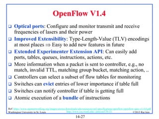 OpenFlow V1.4









Optical ports: Configure and monitor transmit and receive
frequencies of lasers and their power
Improved Extensibility: Type-Length-Value (TLV) encodings
at most places  Easy to add new features in future
Extended Experimenter Extension API: Can easily add
ports, tables, queues, instructions, actions, etc.
More information when a packet is sent to controller, e.g., no
match, invalid TTL, matching group bucket, matching action, ..
Controllers can select a subset of flow tables for monitoring
Switches can evict entries of lower importance if table full
Switches can notify controller if table is getting full
Atomic execution of a bundle of instructions

Ref: https://www.opennetworking.org/images/stories/downloads/sdn-resources/onf-specifications/openflow/openflow-spec-v1.4.0.pdf
http://www.cse.wustl.edu/~jain/cse570-13/
Washington University in St. Louis
©2013 Raj Jain

14-27

 