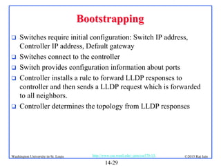 Bootstrapping







Switches require initial configuration: Switch IP address,
Controller IP address, Default gateway
Switches connect to the controller
Switch provides configuration information about ports
Controller installs a rule to forward LLDP responses to
controller and then sends a LLDP request which is forwarded
to all neighbors.
Controller determines the topology from LLDP responses

Washington University in St. Louis

http://www.cse.wustl.edu/~jain/cse570-13/

14-29

©2013 Raj Jain

 