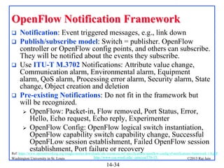 OpenFlow Notification Framework
Notification: Event triggered messages, e.g., link down
 Publish/subscribe model: Switch = publisher. OpenFlow
controller or OpenFlow config points, and others can subscribe.
They will be notified about the events they subscribe.
 Use ITU-T M.3702 Notifications: Attribute value change,
Communication alarm, Environmental alarm, Equipment
alarm, QoS alarm, Processing error alarm, Security alarm, State
change, Object creation and deletion
 Pre-existing Notifications: Do not fit in the framework but
will be recognized.
 OpenFlow: Packet-in, Flow removed, Port Status, Error,
Hello, Echo request, Echo reply, Experimenter
 OpenFlow Config: OpenFlow logical switch instantiation,
OpenFlow capability switch capability change, Successful
OpenFLow session establishment, Failed OpenFlow session
establishment, Port failure or recovery
Ref: https://www.opennetworking.org/images/stories/downloads/sdn-resources/onf-specifications/openflow-config/of-notifications-framework-1.0.pdf


Washington University in St. Louis

http://www.cse.wustl.edu/~jain/cse570-13/

14-34

©2013 Raj Jain

 