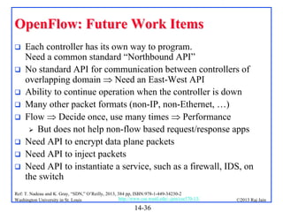 OpenFlow: Future Work Items









Each controller has its own way to program.
Need a common standard “Northbound API”
No standard API for communication between controllers of
overlapping domain  Need an East-West API
Ability to continue operation when the controller is down
Many other packet formats (non-IP, non-Ethernet, …)
Flow  Decide once, use many times  Performance
 But does not help non-flow based request/response apps
Need API to encrypt data plane packets
Need API to inject packets
Need API to instantiate a service, such as a firewall, IDS, on
the switch

Ref: T. Nadeau and K. Gray, “SDN,” O’Reilly, 2013, 384 pp, ISBN:978-1-449-34230-2
http://www.cse.wustl.edu/~jain/cse570-13/
Washington University in St. Louis

14-36

©2013 Raj Jain

 