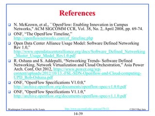 References









N. McKeown, et al., ``OpenFlow: Enabling Innovation in Campus
Networks," ACM SIGCOMM CCR, Vol. 38, No. 2, April 2008, pp. 69-74.
ONF, “The OpenFlow Timeline,”
http://openflownetworks.com/of_timeline.php
Open Data Center Alliance Usage Model: Software Defined Networking
Rev 1.0,”
http://www.opendatacenteralliance.org/docs/Software_Defined_Networking
_Master_Usage_Model_Rev1.0.pdf
R. Oshana and S. Addepalli, “Networking Trends- Software Defined
Networking, Network Virtualization and Cloud Orchestration,” Asia Power
Arch. Conf, Oct 2012, https://www.power.org/wpcontent/uploads/2012/10/13.-FSL-SDN-Openflow-and-Cloud-computingUPD_Rob-Oshana.pdf
ONF, "OpenFlow Specifications V1.0.0,"
http://archive.openflow.org/documents/openflow-spec-v1.0.0.pdf
ONF, "OpenFlow Specifications V1.1.0,"
http://archive.openflow.org/documents/openflow-spec-v1.1.0.pdf

Washington University in St. Louis

http://www.cse.wustl.edu/~jain/cse570-13/

14-39

©2013 Raj Jain

 