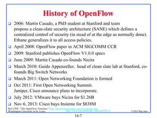 History of OpenFlow











2006: Martin Casado, a PhD student at Stanford and team
propose a clean-slate security architecture (SANE) which defines a
centralized control of security (in stead of at the edge as normally done).
Ethane generalizes it to all access policies.
April 2008: OpenFlow paper in ACM SIGCOMM CCR
2009: Stanford publishes OpenFlow V1.0.0 specs
June 2009: Martin Casado co-founds Nicira
March 2010: Guido Appenzeller, head of clean slate lab at Stanford, cofounds Big Switch Networks
March 2011: Open Networking Foundation is formed
Oct 2011: First Open Networking Summit.
Juniper, Cisco announce plans to incorporate.
July 2012: VMware buys Nicira for $1.26B
Nov 6, 2013: Cisco buys Insieme for $838M

Ref: ONF, “The OpenFlow Timeline,” http://openflownetworks.com/of_timeline.php
http://www.cse.wustl.edu/~jain/cse570-13/
Washington University in St. Louis

14-7

©2013 Raj Jain

 