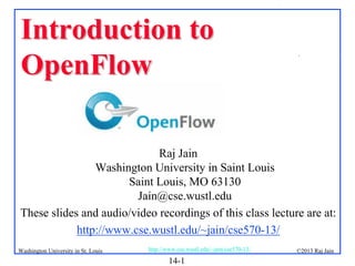 Introduction to
OpenFlow

.

Raj Jain
Washington University in Saint Louis
Saint Louis, MO 63130
Jain@cse.wustl.edu
These slides and audio/video recordings of this class lecture are at:
http://www.cse.wustl.edu/~jain/cse570-13/
Washington University in St. Louis

http://www.cse.wustl.edu/~jain/cse570-13/

14-1

©2013 Raj Jain

 