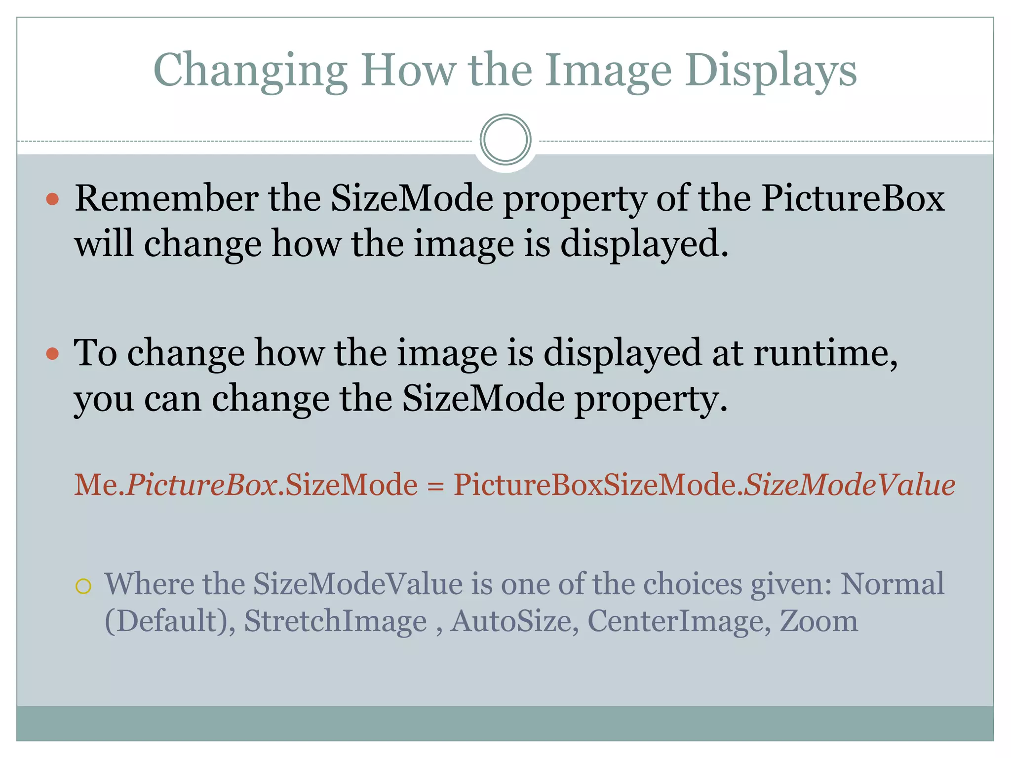 Changing How the Image Displays
 Remember the SizeMode property of the PictureBox
will change how the image is displayed.
 To change how the image is displayed at runtime,
you can change the SizeMode property.
Me.PictureBox.SizeMode = PictureBoxSizeMode.SizeModeValue
 Where the SizeModeValue is one of the choices given: Normal
(Default), StretchImage , AutoSize, CenterImage, Zoom
 