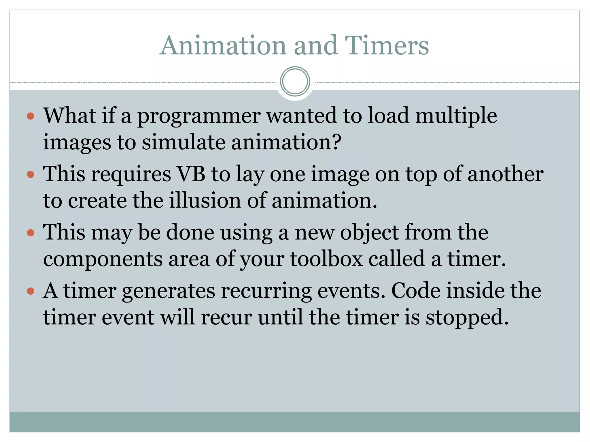 Animation and Timers
 What if a programmer wanted to load multiple
images to simulate animation?
 This requires VB to lay one image on top of another
to create the illusion of animation.
 This may be done using a new object from the
components area of your toolbox called a timer.
 A timer generates recurring events. Code inside the
timer event will recur until the timer is stopped.
 
