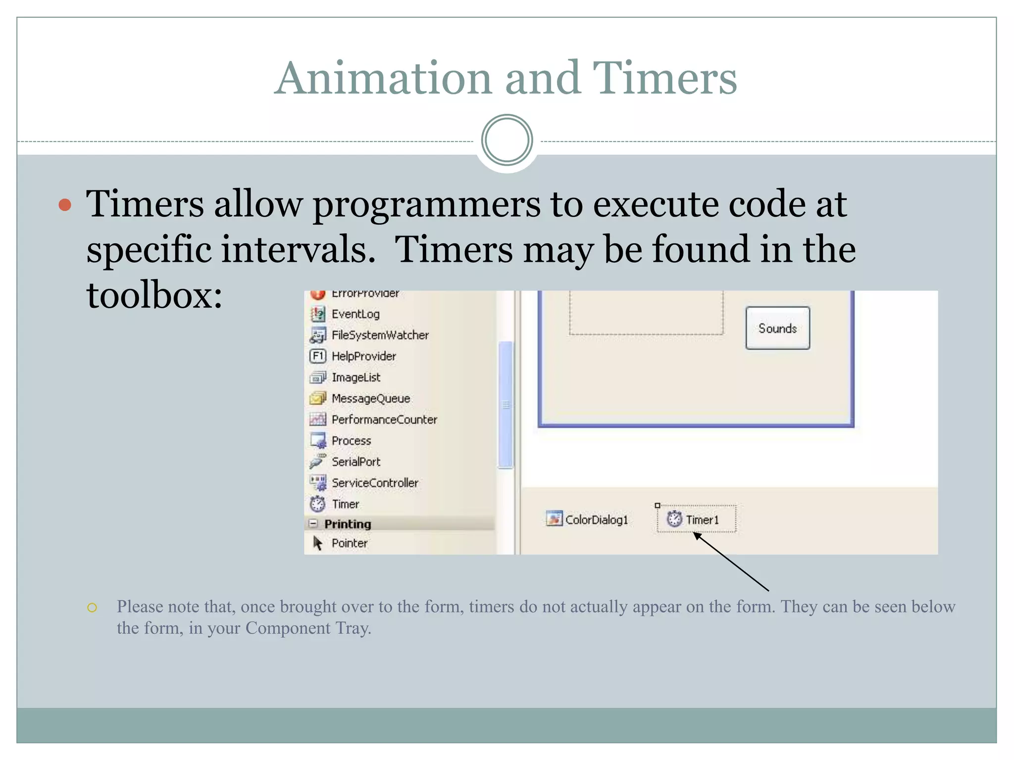 Animation and Timers
 Timers allow programmers to execute code at
specific intervals. Timers may be found in the
toolbox:
 Please note that, once brought over to the form, timers do not actually appear on the form. They can be seen below
the form, in your Component Tray.
 