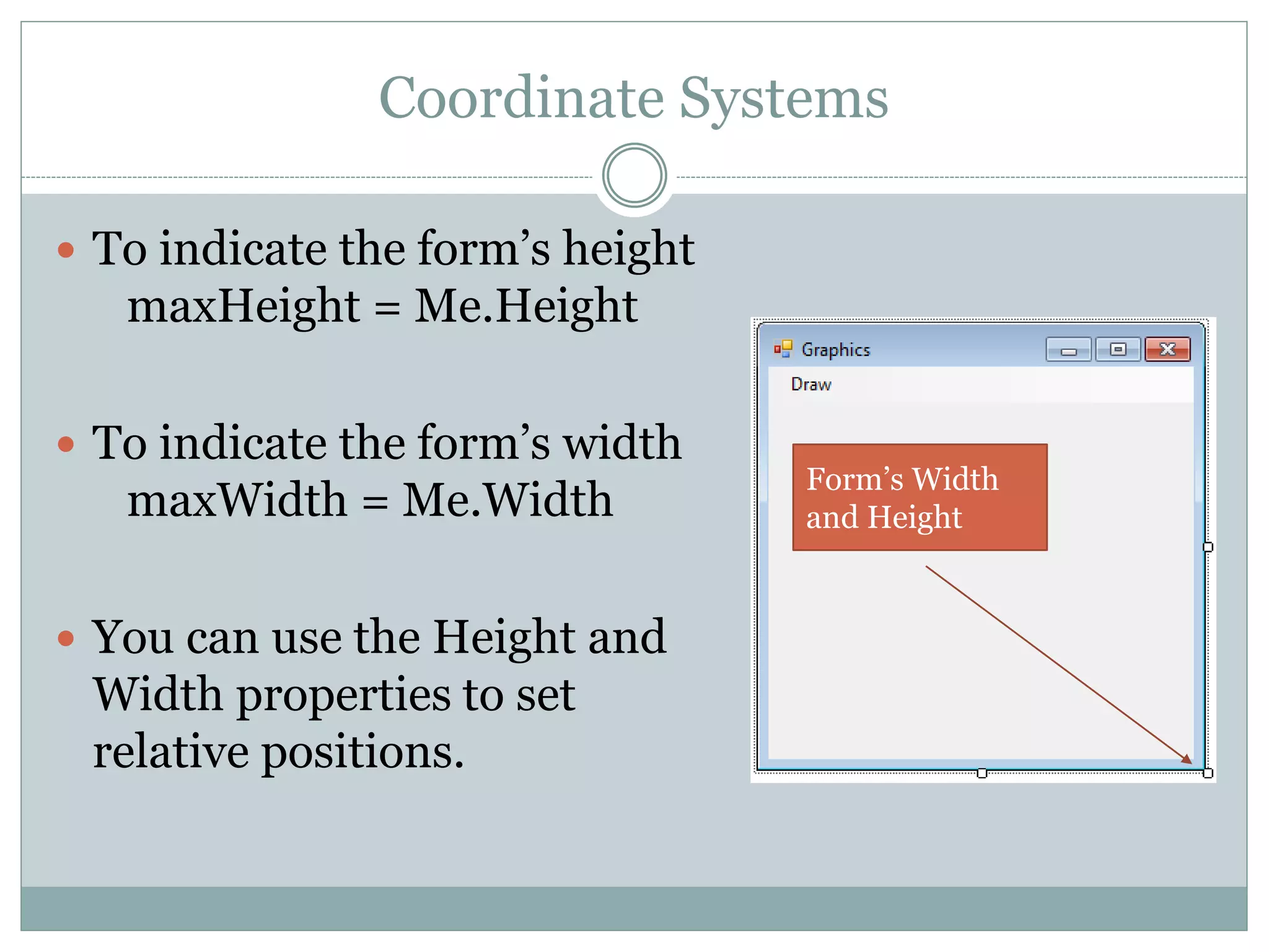 Coordinate Systems
 To indicate the form’s height
maxHeight = Me.Height
 To indicate the form’s width
maxWidth = Me.Width
 You can use the Height and
Width properties to set
relative positions.
Form’s Width
and Height
 