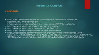 FUENTES DE CONSULTA
CIBERGRAFÍA
• http://www.temascalcingo.gob.mx/docs/tramites-y-servicios/INICIO/Plan_de_
Desarrollo_de_Temascalcingo.pdf
• http://mujerescontadorasdetucuman.wordpress.com/2007/02/16/glosario/
• http://www.trabajo.com.mx/mision_de_una_empresa.htm
• http://www.trabajo.com.mx/vision_de_una_empresa.htm
• http://www.trabajo.com.mx/valores_de_una_empresa.htm
• https://maps.google.com.mx/maps?hl=es&q=google+maps+temascalcingo&ie=UTF-
8&hq=&hnear=0x85d2f9f47cd21003:0x75a0baeff90af32d,Temascalcingo+de+Jos%C3%A9+Mar
%C3%ADa+Velasco,+MEX&gl=mx&ei=5RpfUcXlEeXo2gXfsIH4Bg&ved=0CCoQ8gEwAA
 