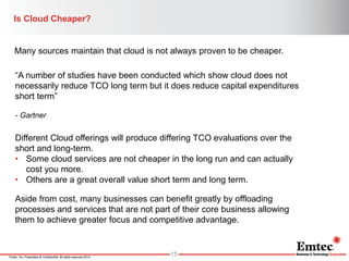 Emtec, Inc. Proprietary & Confidential. All rights reserved 2014. 
Is Cloud Cheaper? 
15 
Many sources maintain that cloud is not always proven to be cheaper. 
“A number of studies have been conducted which show cloud does not necessarily reduce TCO long term but it does reduce capital expenditures short term” 
- Gartner 
Different Cloud offerings will produce differing TCO evaluations over the short and long-term. 
•Some cloud services are not cheaper in the long run and can actually cost you more. 
•Others are a great overall value short term and long term. 
Aside from cost, many businesses can benefit greatly by offloading processes and services that are not part of their core business allowing them to achieve greater focus and competitive advantage.  