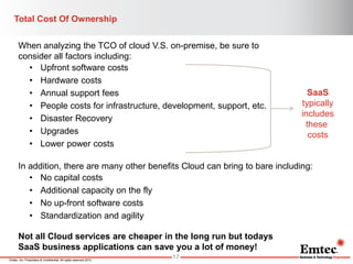 Emtec, Inc. Proprietary & Confidential. All rights reserved 2014. 
Total Cost Of Ownership 
17 
In addition, there are many other benefits Cloud can bring to bare including: 
•No capital costs 
•Additional capacity on the fly 
•No up-front software costs 
•Standardization and agility 
When analyzing the TCO of cloud V.S. on-premise, be sure to consider all factors including: 
•Upfront software costs 
•Hardware costs 
•Annual support fees 
•People costs for infrastructure, development, support, etc. 
•Disaster Recovery 
•Upgrades 
•Lower power costs 
SaaS typically includes these costs 
Not all Cloud services are cheaper in the long run but todays SaaS business applications can save you a lot of money!  