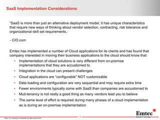 Emtec, Inc. Proprietary & Confidential. All rights reserved 2014. 
SaaS Implementation Considerations 
19 
“SaaS is more than just an alternative deployment model; it has unique characteristics that require new ways of thinking about vendor selection, contracting, risk tolerance and organizational skill set requirements.: 
- CIO.com 
Emtec has implemented a number of Cloud applications for its clients and has found that company interested in moving their business applications to the cloud should know that: 
•Implementation of cloud solutions is very different from on-premise implementations that they are accustomed to 
•Integration in the cloud can present challenges 
•Cloud applications are “configurable” NOT customizable 
•Data loading and configuration are very sequential and may require extra time 
•Fewer environments typically come with SaaS than companies are accustomed to 
•Muti-tenancy is not really a good thing as many vendors lead you to believe 
•The same level of effort is required during many phases of a cloud implementation as is during an on-premise implementation  