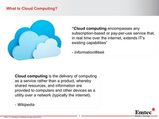 Emtec, Inc. Proprietary & Confidential. All rights reserved 2014. 
What Is Cloud Computing? 
4 
“Cloud computing encompasses any subscription-based or pay-per-use service that, in real time over the internet, extends IT’s existing capabilities” 
- InformationWeek 
Cloud computing is the delivery of computing as a service rather than a product, whereby shared resources, and information are provided to computers and other devices as a utility over a network (typically the internet). - Wikipedia  