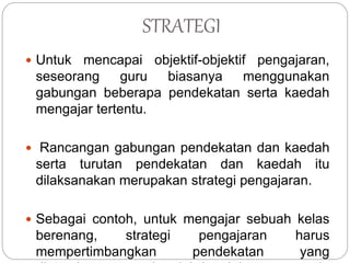 STRATEGI
 Untuk mencapai objektif-objektif pengajaran,
seseorang guru biasanya menggunakan
gabungan beberapa pendekatan serta kaedah
mengajar tertentu.
 Rancangan gabungan pendekatan dan kaedah
serta turutan pendekatan dan kaedah itu
dilaksanakan merupakan strategi pengajaran.
 Sebagai contoh, untuk mengajar sebuah kelas
berenang, strategi pengajaran harus
mempertimbangkan pendekatan yang
 