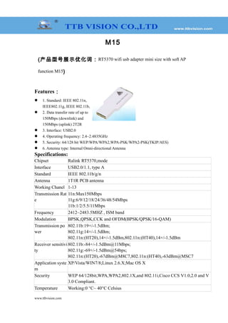 M15
(产品型号展示优化词：RT5370 wifi usb adapter mini size with soft AP
function M15)
Features：
 1. Standard: IEEE 802.11n,
IEEE802.11g, IEEE 802.11b,
 2. Data transfer rate of up to
150Mbps (downlink) and
150Mbps (uplink) 2T2R
 3. Interface: USB2.0
 4. Operating frequency: 2.4~2.4835GHz
 5. Security: 64/128 bit WEP/WPA/WPA2,WPA-PSK/WPA2-PSK(TKIP/AES)
 6. Antenna type: Internal Omni-directional Antenna
Specifications:
Chipset Ralink RT5370,mode
Interface USB2.0/1.1, type A
Standard IEEE 802.11b/g/n
Antenna 1T1R PCB antenna
Working Chanel 1-13
Transmission Rat
e
11n:Max150Mbps
11g:6/9/12/18/24/36/48/54Mbps
11b:1/2/5.5/11Mbps
Frequency 2412~2483.5MHZ , ISM band
Modulation BPSK,QPSK,CCK and OFDM(BPSK/QPSK/16-QAM)
Transmission po
wer
802.11b:19+/-1.5dBm;
802.11g:14+/-1.5dBm;
802.11n:(HT20),14+/-1.5dBm,802.11n:(HT40),14+/-1.5dBm
Receiver sensitivi
ty
802.11b:-84+/-1.5dBm@11Mbps;
802.11g:-69+/-1.5dBm@54bps;
802.11n:(HT20),-67dBm@M8C7,802.11n:(HT40),-63dBm@MSC7
Application syste
m
XP/Vista/WIN7/8;Linux 2.6.X;Mac OS X
Security WEP 64/128bit,WPA,WPA2,802.1X,and 802.11i,Cisco CCS V1.0,2.0 and V
3.0 Compliant.
Temperature Working:0 °C~ 40°C Celsius
www.ttbvision.com
 