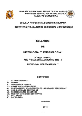 1
UNIVERSIDAD NACIONAL MAYOR DE SAN MARCOS
Universidad del Perú, DECANA DE AMÉRICA
FACULTAD DE MEDICINA
ESCUELA PROFESIONAL DE MEDICINA HUMANA
DEPARTAMENTO ACADÉMICO DE CIENCIAS MORFOLÓGICAS
SYLLABUS
DE
HISTOLOGÍA Y EMBRIOLOGÍA I
(Código: M15015)
AÑO Y SEMESTRE ACADÉMICO 2018 – I
PROMOCION INGRESANTES 2017
CONTENIDO
I.- DATOS GENERALES
II.- SUMILLA
III.- COMPETENCIA GENERAL
IV.- COMPETENCIAS ESPECÍFICAS
V.- PROGRAMACION DE CONTENIDOS DE LA UNIDAD DE APRENDIZAJE
VI.- CRONOGRAMA DE CONTENIDOS
VII.- PROCEDIMIENTOS DIDACTICOS
VIII.- MEDIOS Y MATERIALES EDUCATIVOS
IX.- EVALUACIÓN
X .- BIBLIOGRAFÍA.
Lima – Perú
2018
 