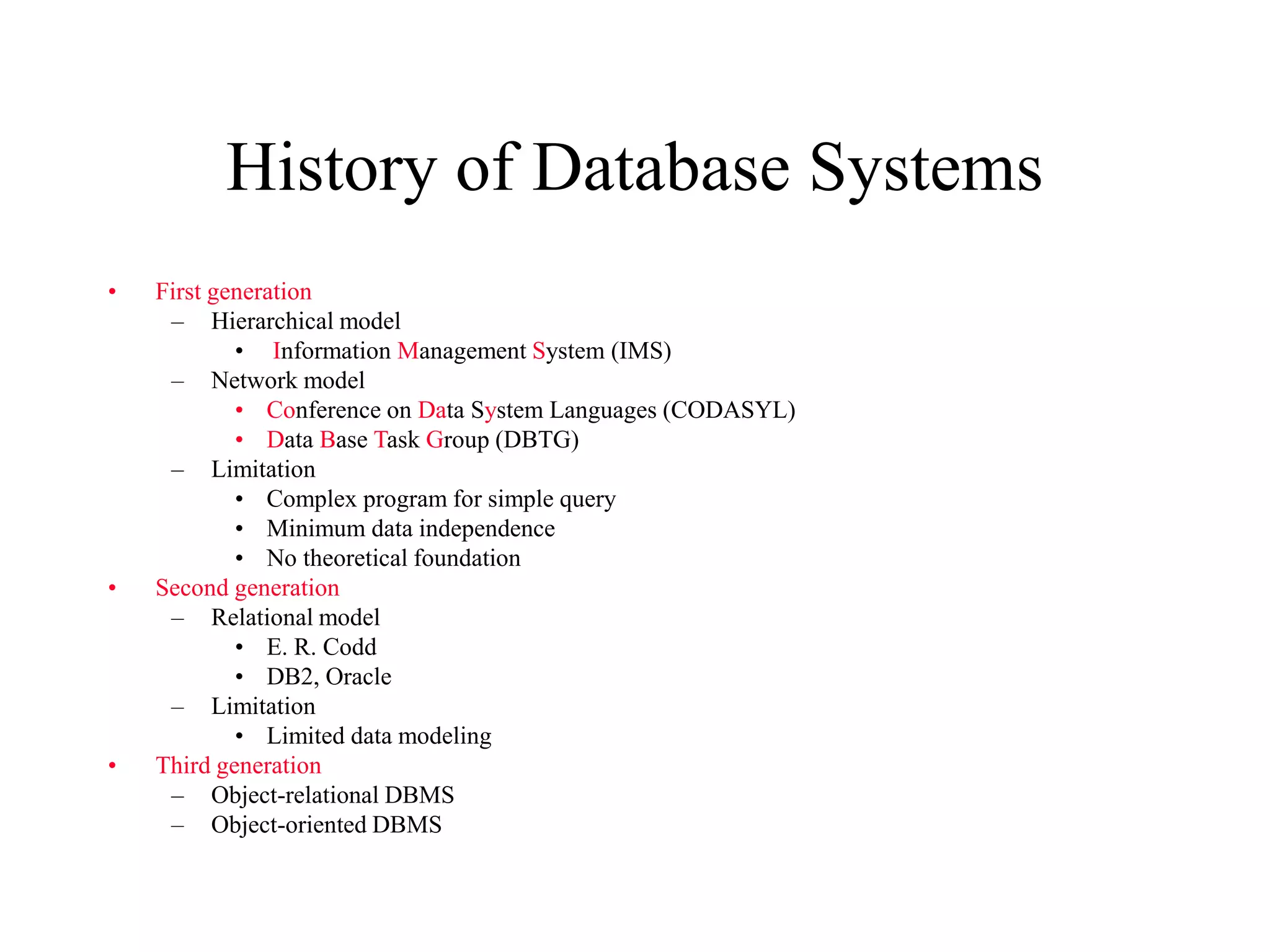 History of Database Systems
• First generation
– Hierarchical model
• Information Management System (IMS)
– Network model
• Conference on Data System Languages (CODASYL)
• Data Base Task Group (DBTG)
– Limitation
• Complex program for simple query
• Minimum data independence
• No theoretical foundation
• Second generation
– Relational model
• E. R. Codd
• DB2, Oracle
– Limitation
• Limited data modeling
• Third generation
– Object-relational DBMS
– Object-oriented DBMS
 