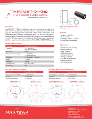 Description
The M1516HCT-P-SMA is a dual band, high performance antenna designed for
both GPS and GLONASS, and built on Maxtena proprietary Helicore®
technol-
ogy. This technology provides exceptional pattern control, polarization purity
and high efficiency in a very compact form factor. The M1516HCT-P-SMA is a
screw-on design, featuring an integrated SMA connector. The ultra light design
is rated IP-67 when mounted for added protection. This product is ideal for ap-
plications requiring high quality reception of both GPS and GLONASS signals.
Mechanical Specifications
Applications
• Vehicle and fleet tracking
• Military & security
• Asset tracking
• Oil & gas industries
• Navigation devices
• Mining equipment
• LBS & M2M applications
• Handheld devices
• Law enforcement
dimensions are in mm
Electrical Specifications
Parameter Design Specifications
Frequency 1575 MHz (GPS)
1602 MHz (GLONASS)
Polarization RHCP
Antenna element peak gain 1.5 dBic (GPS)
1.5 dBic (GLONASS)
Axial Ratio 0.5 dB (typical) / 1 dB (max)
VSWR 1.5 (max)
Impedance 50 Ohm
Operating temp. from -40˚C to 85˚C
RF connector SMA
Features
• Very low axial ratio
• IP-67 mounted
• Ultra light weight - 11 grams
• Ground plane indepedent
M1516HCT-P-SMA
L1 GPS GLONASS PASSIVE ANTENNA
Maxtena Inc.
7361 Calhoun Place, Suite 102
Rockville, MD 20855
1-877-629-8362
info@maxtena.com
www.maxtena.com
WIRELESS INNOVATIONS COMPANY
Parameter Design Specifications
Antenna element peak gain 1.5 dBic (typical)
Efficiency 40% (typical)
Axial Ratio (@ Zenith) 0.5 dB (max)
GPS Band Typical Performance
Parameter Design Specifications
Antenna element peak gain 1.5 dBic (typical)
Efficiency 40% (typical)
Axial Ratio (@ Zenith) 0.5 dB (max)
GLONASS Band Typical Performance
GPS RHCP Gain GPS Axial Ratio GLONASS RHCP Gain GLONASS Axial Ratio
18.50±0.10
48
R2
0.51
O-RING AS568A-014
BUNA N 50
Ordering Part #: 100-00002-02
 