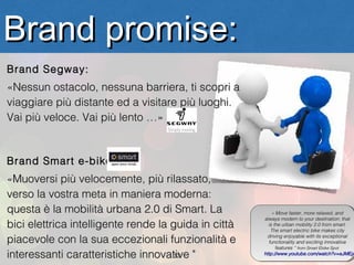 Brand promise:
Brand Segway:
«Nessun ostacolo, nessuna barriera, ti scopri a
viaggiare più distante ed a visitare più luoghi.
Vai più veloce. Vai più lento …»


Brand Smart e-bike:
«Muoversi più velocemente, più rilassato,
verso la vostra meta in maniera moderna:
questa è la mobilità urbana 2.0 di Smart. La              ««Move faster, more relaxed, and
                                                             Move faster, more relaxed, and
                                                      always modern to your destination: that
                                                       always modern to your destination: that
bici elettrica intelligente rende la guida in città     is the urban mobility 2.0 from smart.
                                                         is the urban mobility 2.0 from smart.
                                                         The smart electric bike makes city
                                                          The smart electric bike makes city

piacevole con la sua eccezionali funzionalità e         driving enjoyable with its exceptional
                                                         driving enjoyable with its exceptional
                                                        functionality and exciting innovative
                                                         functionality and exciting innovative
                                                            features ““from Smart Ebike Spot
                                                             features from Smart Ebike Spot
interessanti caratteristiche innovative "
                                     12               http://www.youtube.com/watch?v=eJMEjA
                                                       http://www.youtube.com/watch?v=eJMEj
 