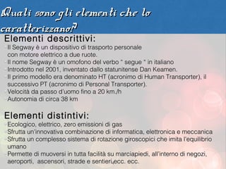 Quali sono gli elementi che lo
caratterizzano?
Elementi descrittivi:
 Il Segway è un dispositivo di trasporto personale
 con motore elettrico a due ruote.
 Il nome Segway è un omofono del verbo “ segue “ in italiano
 Introdotto nel 2001, inventato dallo statunitense Dan Keamen.
 Il primo modello era denominato HT (acronimo di Human Transporter), il
 successivo PT (acronimo di Personal Transporter).
 Velocità da passo d’uomo fino a 20 km./h
 Autonomia di circa 38 km

Elementi distintivi:
 Ecologico, elettrico, zero emissioni di gas
 Sfrutta un'innovativa combinazione di informatica, elettronica e meccanica
 Sfrutta un complesso sistema di rotazione giroscopici che imita l’equilibrio
 umano
 Permette di muoversi in tutta facilità su marciapiedi, all’interno di negozi,
 aeroporti, ascensori, strade e sentieri4ecc. ecc.
 