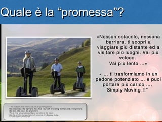 Quale è la “promessa”?
                                                                                                    
                                                                                     «Nessun ostacolo, nessuna
                                                                                          barriera, ti scopri a
                                                                                     viaggiare più distante ed a
                                                                                      visitare più luoghi. Vai più
                                                                                                veloce.
                                                                                            Vai più lento …»

                                                                                      « … ti trasformiamo in un
                                                                                     pedone potenziato … e puoi
                                                                                        portare più carico ….
                                                                                         Simply Moving !!“


 “ “ You’ve been here before, but only in your imagination.
   You’ve been here before, but only in your imagination.
 No obstacles. No barriers. You find yourself traveling farther and seeing more.
   No obstacles. No barriers. You find yourself traveling farther and seeing more.
 Goofast. Go slow. G o anywhere . .
   G fast. Go slow. Go anywhere
 This is how you envisioned travel sometime in the future.
   This is how you envisioned travel sometime in the future.
 But this isn’t the transportation of tomorrow. It’s Segway, today. “ . “
   But this isn’t the transportation of tomorrow. It’s Segway, today
 from 2008 SEGWAY LIFESTYLE PDF
   from 2008 SEGWAY LIFESTYLE PDF
                                                                              7
 