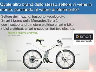 Quale altro brand dello stesso settore vi viene in
mente, pensando al valore di riferimento?
Settore dei mezzi di trasporto «ecologici»,
Smart ( brand della Mercedes/Benz ),
con il sottobrand a motore elettrico smart e-bike
( bici elettrica), smart e-scooter, fort two elettrica.




                                  8
 