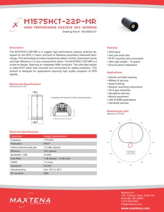 Description
The M1575HCT-22P-MR is a rugged high performance passive antenna de-
signed for the GPS L1 band, and built on Maxtena proprietary Helicore® tech-
nology. This technology provides exceptional pattern control, polarization purity
and high efficiency in a very compact form factor. The M1575HCT-22P-MR is a
screw-on design, featuring an integrated SMA connector. The ultra light design
is rated IP-67 when both mounted and unmounted for added protection. This
product is designed for applications requiring high quality reception of GPS
signals.
Mechanical Specifications
Applications
• Vehicle and fleet tracking
• Military & security
• Asset tracking
• Seismic recording instruments
• Oil & gas industries
• Navigation devices
• Mining equipment
• LBS & M2M applications
• Handheld devices
dimensions are in mm
Electrical Specifications
Realized gain plot
Measured at 1575 MHz
Parameter Design Specifications
Frequency 1575 MHz
Polarization RHCP
Antenna element peak gain -0.5 dBic (typical)
Efficiency 25% (typical)
Bandwidth (-1dB) 20 MHz
Axial Ratio 1 dB (typical) / 1.5 dB (max)
VSWR 1.5 (max)
Impedance 50 Ohm
Operating temp. from -40˚C to 85˚C
RF connector SMA
Features
• GPS band
• Very low axial ratio
• IP-67 mounted and unmounted
• Ultra light weight - 10 grams
• Ground plane indepedent
M1575HCT-22P-MR
Maxtena Inc.
7361 Calhoun Place, Suite 102
Rockville, MD 20855
1-877-629-8362
info@maxtena.com
www.maxtena.com
WIRELESS INNOVATIONS COMPANY
0
−2
−4
−6
−8
−10
−12
−14
0ο
30ο
60ο
90
ο
120ο
150ο
180ο
210ο
240ο
270
ο
300ο
330ο
RHCP
LHCP
41.65
19.30
A
A
4.68
7.03
Interface and SMA connector
HIGH PERFORMANCE PASSIVE GPS ANTENNA
Ordering Part #: 100-00042-01
Compatible with Sarantel SL1203A mounting interface
 