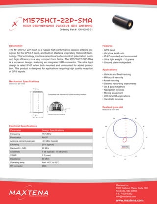 Description
The M1575HCT-22P-SMA is a rugged high performance passive antenna de-
signed for the GPS L1 band, and built on Maxtena proprietary Helicore® tech-
nology. This technology provides exceptional pattern control, polarization purity
and high efficiency in a very compact form factor. The M1575HCT-22P-SMA
is a screw-on design, featuring an integrated SMA connector. The ultra light
design is rated IP-67 when both mounted and unmounted for added protec-
tion. This product is designed for applications requiring high quality reception
of GPS signals.
Mechanical Specifications
Applications
• Vehicle and fleet tracking
• Military & security
• Asset tracking
• Seismic recording instruments
• Oil & gas industries
• Navigation devices
• Mining equipment
• LBS & M2M applications
• Handheld devices
dimensions are in mm
Electrical Specifications
Realized gain plot
Measured at 1575 MHz
Parameter Design Specifications
Frequency 1575 MHz
Polarization RHCP
Antenna element peak gain -0.5 dBic (typical)
Efficiency 25% (typical)
Bandwidth (-1dB) 20 MHz
Axial Ratio 1 dB (typical) / 1.5 dB (max)
VSWR 1.5 (max)
Impedance 50 Ohm
Operating temp. from -40˚C to 85˚C
RF connector SMA
Features
• GPS band
• Very low axial ratio
• IP-67 mounted and unmounted
• Ultra light weight - 10 grams
• Ground plane indepedent
M1575HCT-22P-SMA
HIGH PERFORMANCE PASSIVE GPS ANTENNA
Maxtena Inc.
7361 Calhoun Place, Suite 102
Rockville, MD 20855
1-877-629-8362
info@maxtena.com
www.maxtena.com
WIRELESS INNOVATIONS COMPANY
38
18.50
A
A
1.033.38
Interface and SMA connector
0
−2
−4
−6
−8
−10
−12
−14
0ο
30ο
60ο
90
ο
120ο
150ο
180ο
210ο
240ο
270
ο
300ο
330ο
RHCP
LHCP
Ordering Part #: 100-00043-01
Compatible with Sarantel SL1203B mounting interface
 