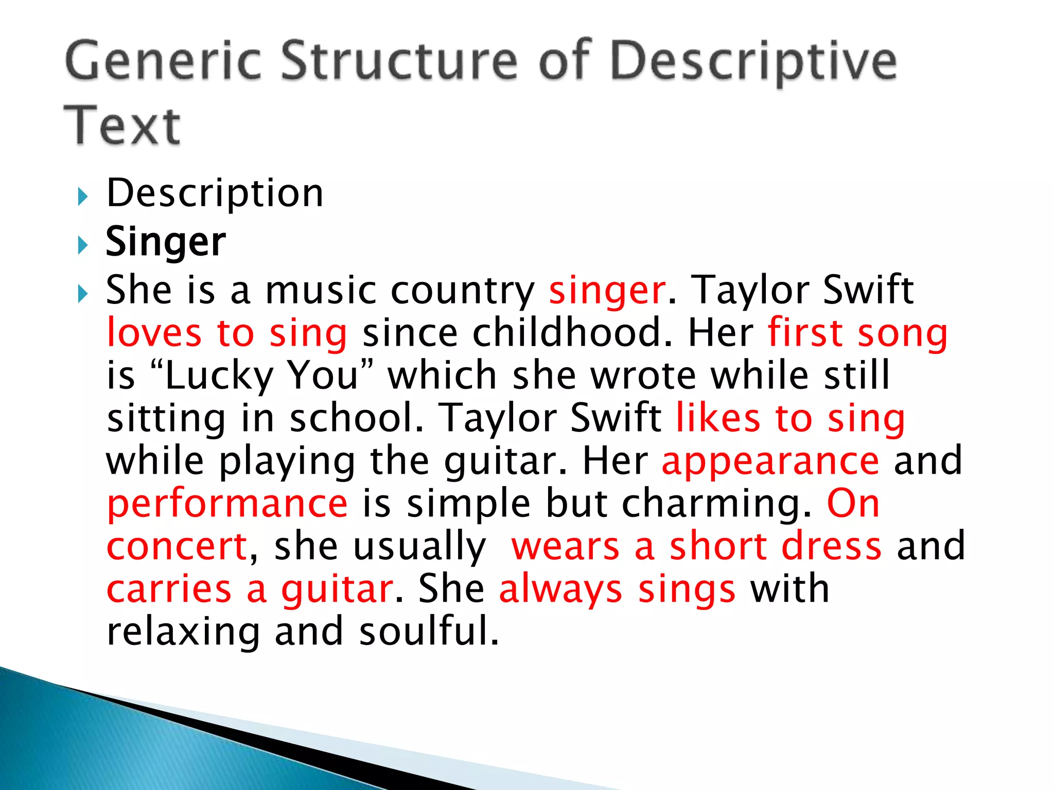  Description
 Singer
 She is a music country singer. Taylor Swift
loves to sing since childhood. Her first song
is “Lucky You” which she wrote while still
sitting in school. Taylor Swift likes to sing
while playing the guitar. Her appearance and
performance is simple but charming. On
concert, she usually wears a short dress and
carries a guitar. She always sings with
relaxing and soulful.
 