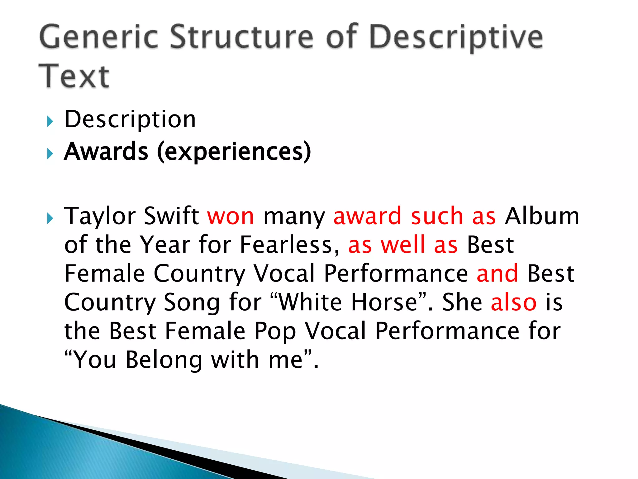  Description
 Awards (experiences)
 Taylor Swift won many award such as Album
of the Year for Fearless, as well as Best
Female Country Vocal Performance and Best
Country Song for “White Horse”. She also is
the Best Female Pop Vocal Performance for
“You Belong with me”.
 