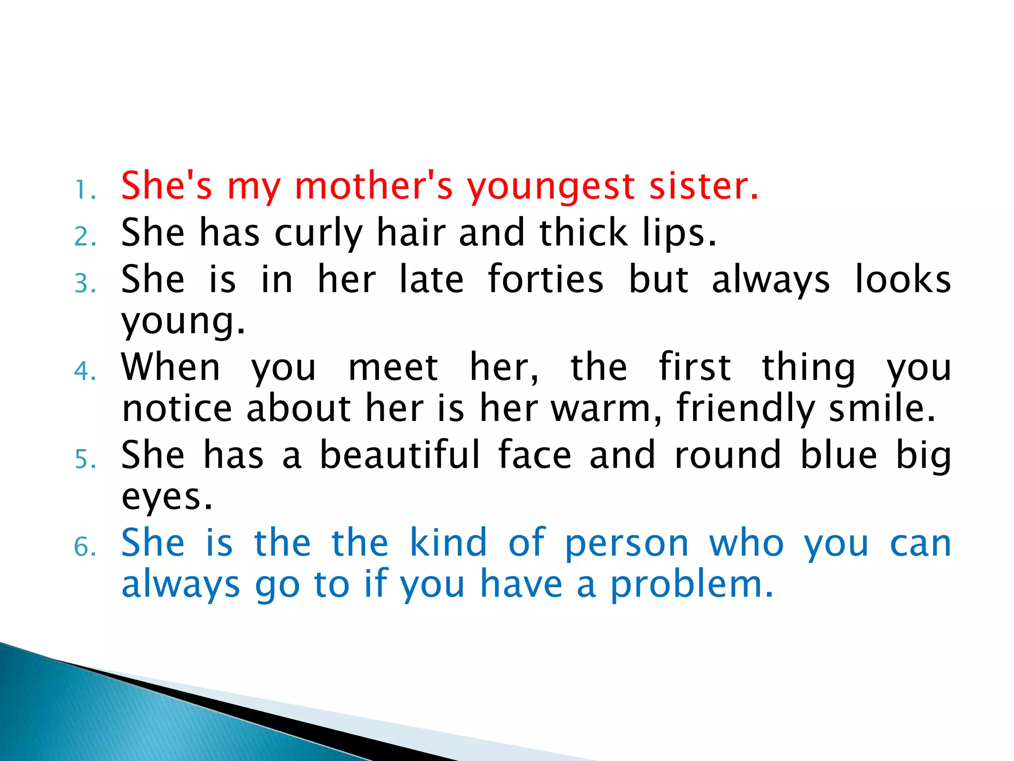 1. She's my mother's youngest sister.
2. She has curly hair and thick lips.
3. She is in her late forties but always looks
young.
4. When you meet her, the first thing you
notice about her is her warm, friendly smile.
5. She has a beautiful face and round blue big
eyes.
6. She is the the kind of person who you can
always go to if you have a problem.
 