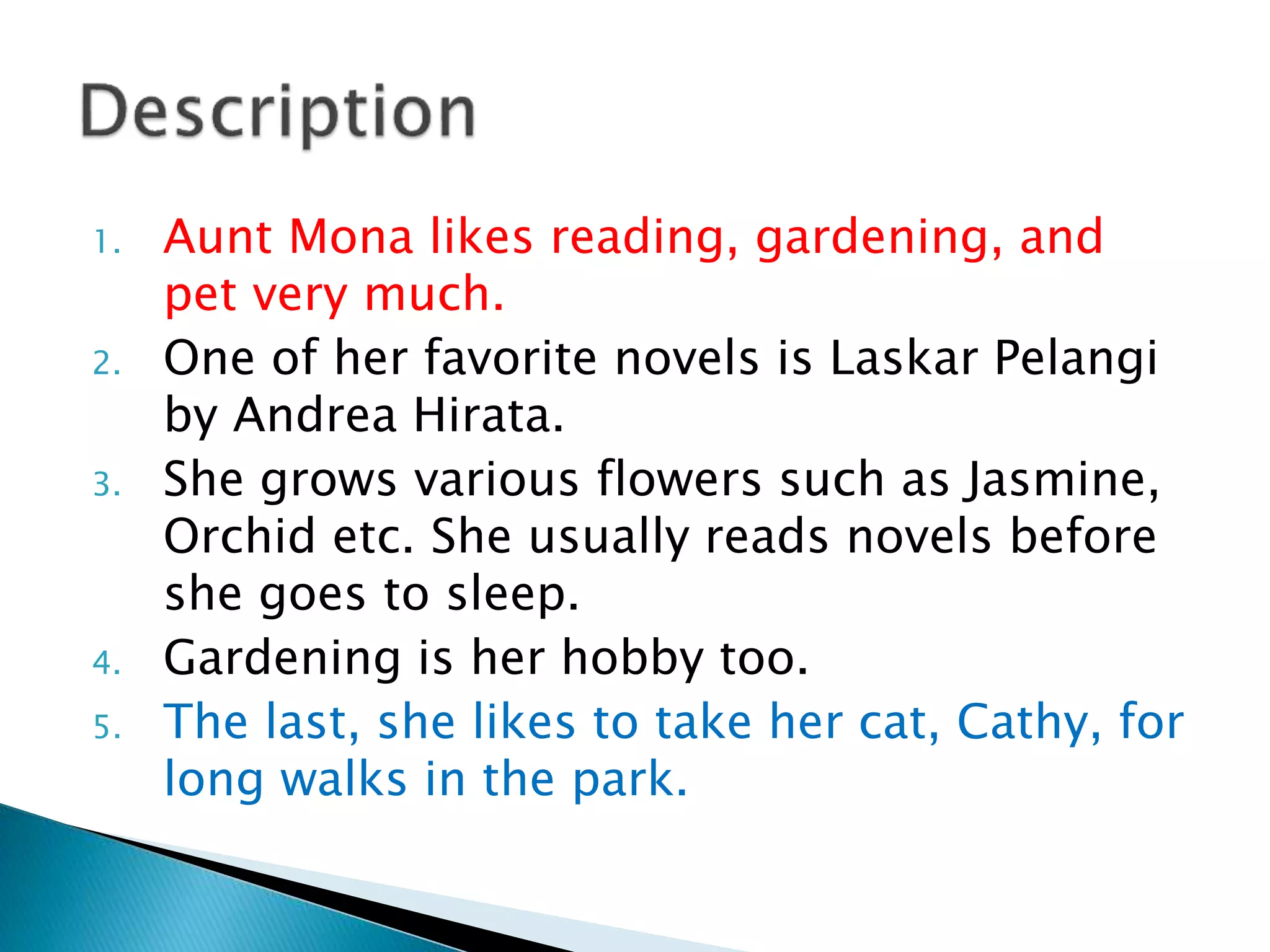 1. Aunt Mona likes reading, gardening, and
pet very much.
2. One of her favorite novels is Laskar Pelangi
by Andrea Hirata.
3. She grows various flowers such as Jasmine,
Orchid etc. She usually reads novels before
she goes to sleep.
4. Gardening is her hobby too.
5. The last, she likes to take her cat, Cathy, for
long walks in the park.
 