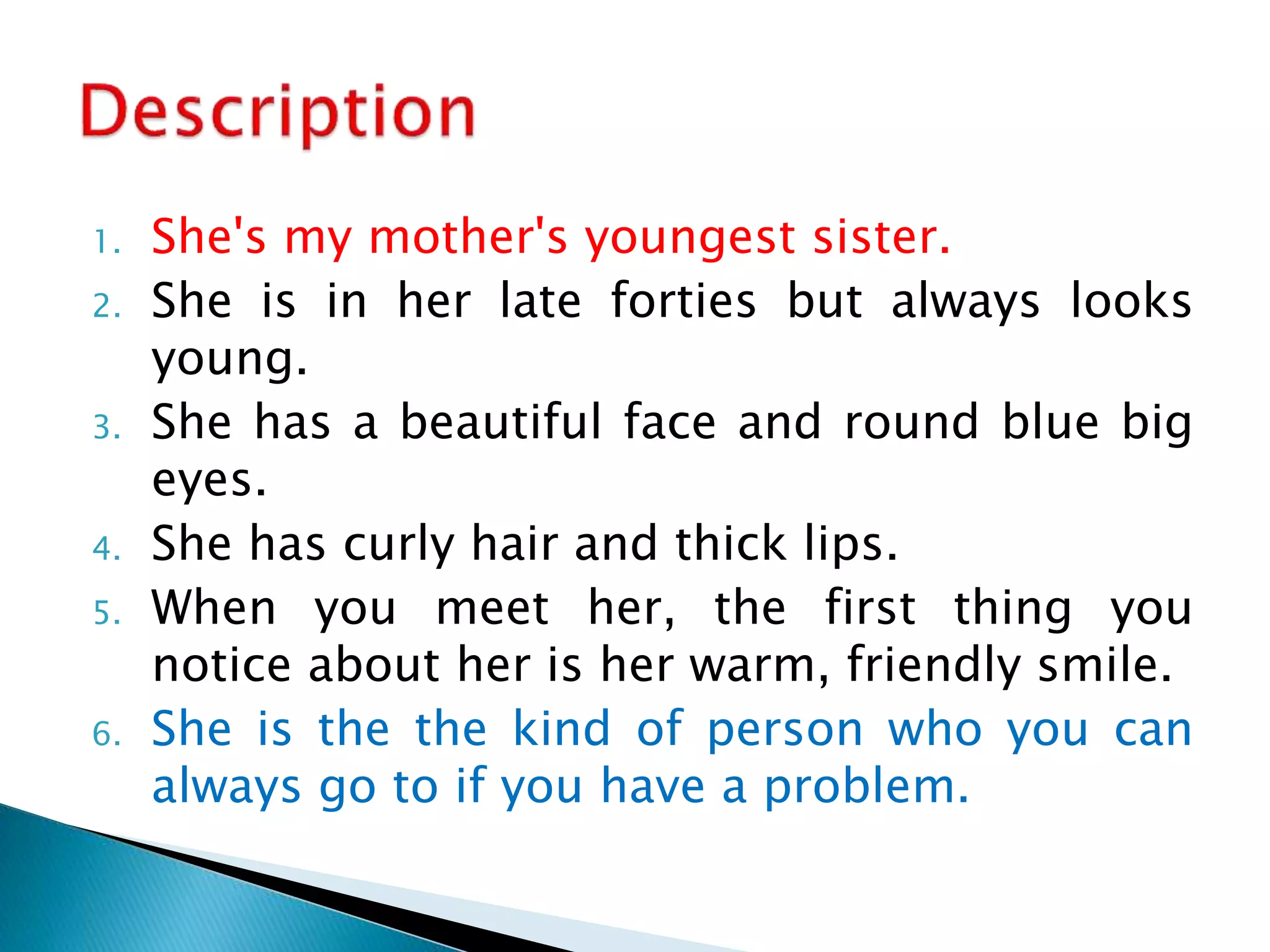 1. She's my mother's youngest sister.
2. She is in her late forties but always looks
young.
3. She has a beautiful face and round blue big
eyes.
4. She has curly hair and thick lips.
5. When you meet her, the first thing you
notice about her is her warm, friendly smile.
6. She is the the kind of person who you can
always go to if you have a problem.
 