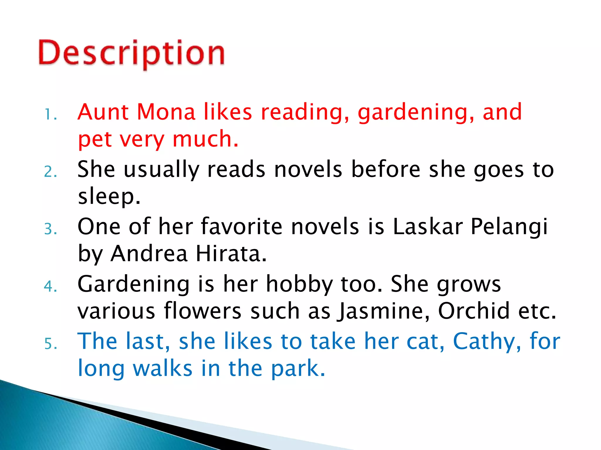 1. Aunt Mona likes reading, gardening, and
pet very much.
2. She usually reads novels before she goes to
sleep.
3. One of her favorite novels is Laskar Pelangi
by Andrea Hirata.
4. Gardening is her hobby too. She grows
various flowers such as Jasmine, Orchid etc.
5. The last, she likes to take her cat, Cathy, for
long walks in the park.
 