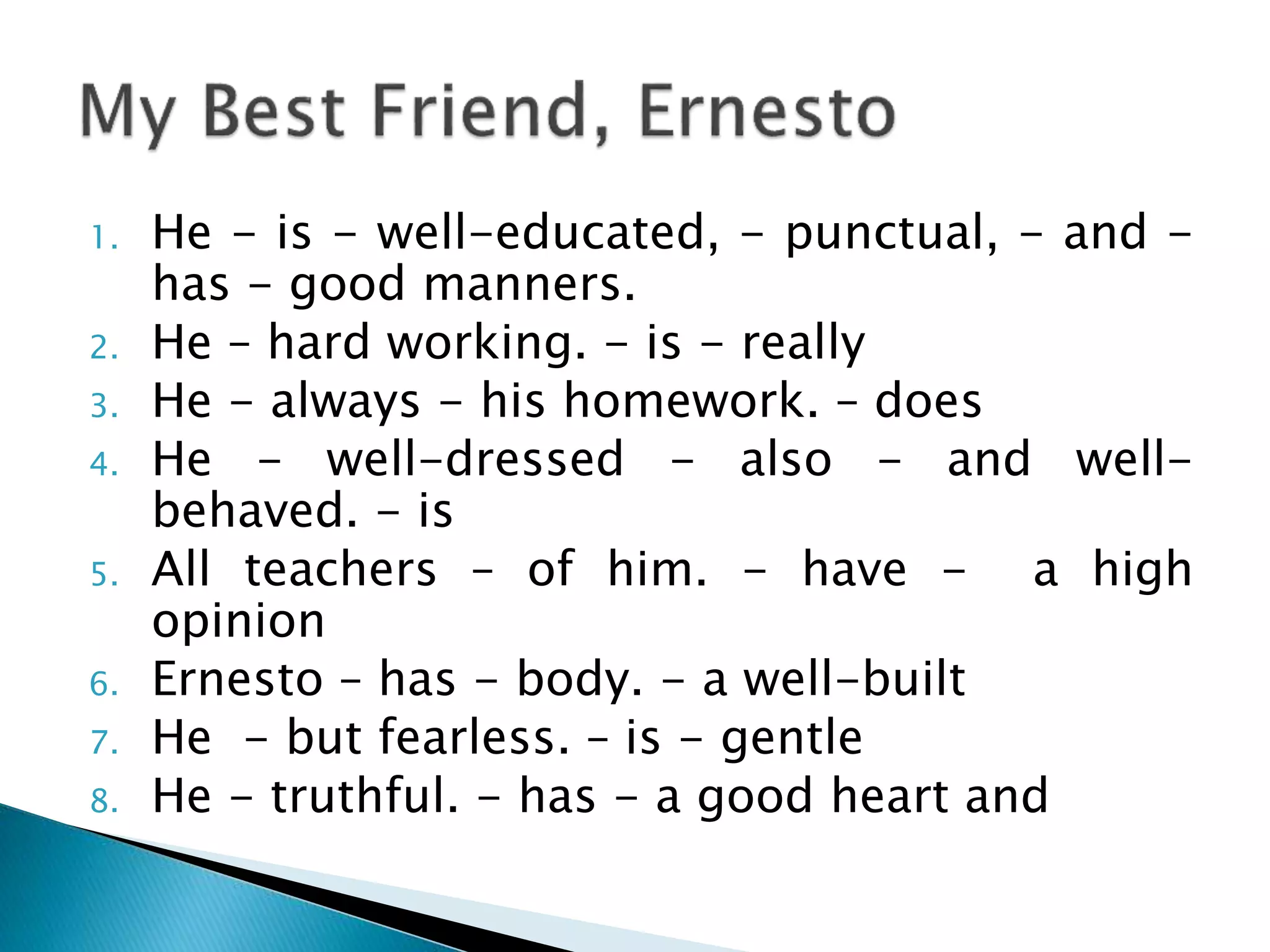 1. He - is - well-educated, - punctual, - and -
has - good manners.
2. He – hard working. - is - really
3. He - always - his homework. – does
4. He - well-dressed - also - and well-
behaved. - is
5. All teachers – of him. - have - a high
opinion
6. Ernesto – has - body. - a well-built
7. He - but fearless. – is - gentle
8. He - truthful. - has - a good heart and
 