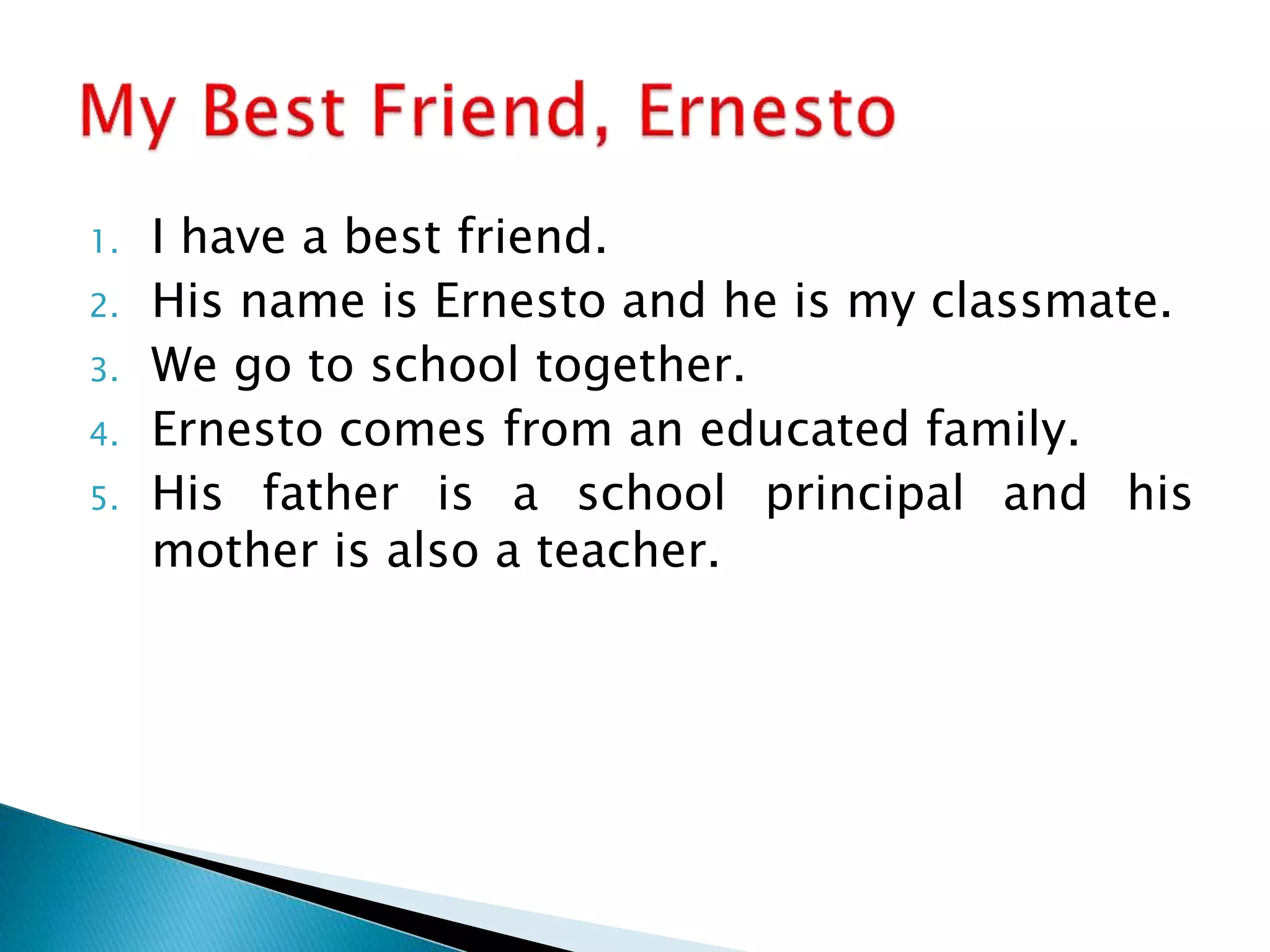 1. I have a best friend.
2. His name is Ernesto and he is my classmate.
3. We go to school together.
4. Ernesto comes from an educated family.
5. His father is a school principal and his
mother is also a teacher.
 